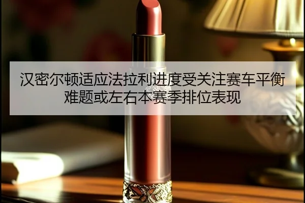 汉密尔顿适应法拉利进度受关注赛车平衡难题或左右本赛季排位表现