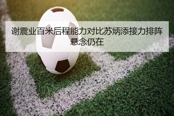 谢震业百米后程能力对比苏炳添接力排阵悬念仍在